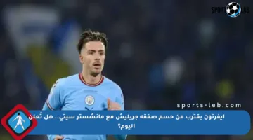 إيفرتون يقترب من حسم صفقة جريليش مع مانشستر سيتي.. هل تُعلن اليوم؟